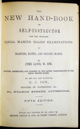 The New Hand-Book or Self-Instructor for the Ordinary Local Marine Board Examinations of Masters, Mates, and Second Mates. By (The Late) M. Ion. Revised, Augmented, and Adapted to the Latest Requirements...By His Son and Successor C.J. Ion